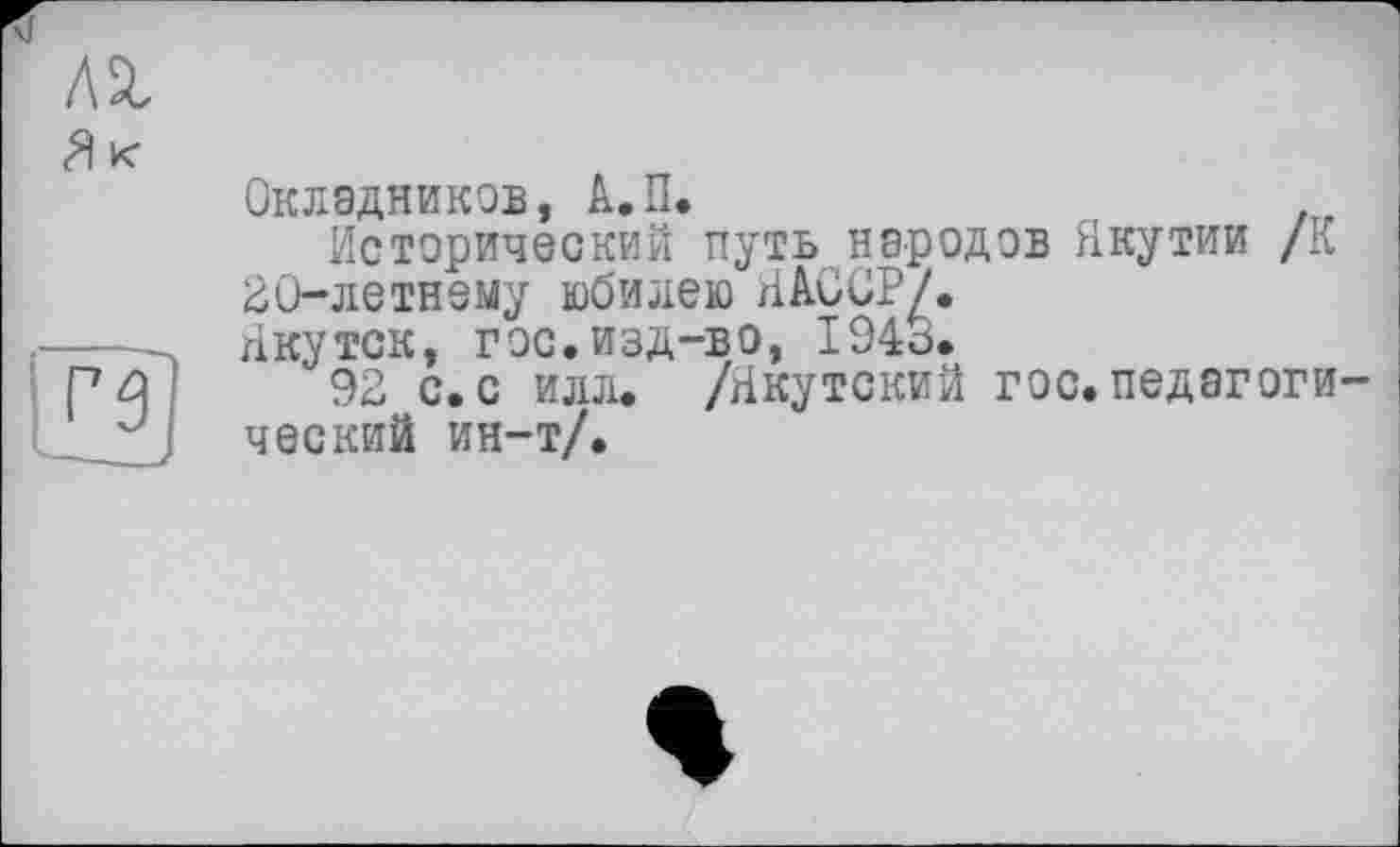 ﻿№
Як

Окладников, А.П.
Исторический путь народов Якутии /К 20-летнему юбилею ЯАССР/.
Якутск, гос.изд-во, 1946.
92 с. с илл. /Якутский гос. педагоги ческий ин-т/.